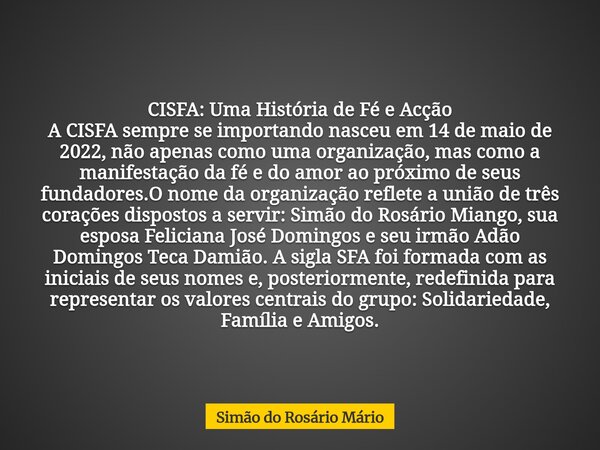 CISFA: Uma História de Fé e Acção A CISFA sempre se importando nasceu em 14 de maio de 2022, não apenas como uma organização, mas como a manifestação da fé e do... Frase de Simão do Rosário Mário.
