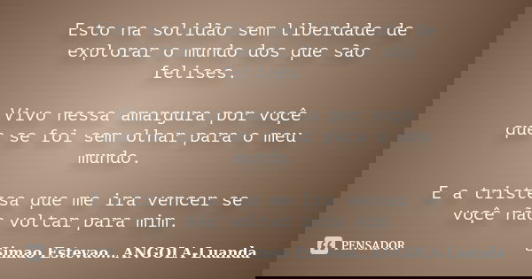 Esto na solidão sem liberdade de explorar o mundo dos que são felises. Vivo nessa amargura por voçê que se foi sem olhar para o meu mundo. E a tristesa que me i... Frase de Simao Estevao...Angola-Luanda.
