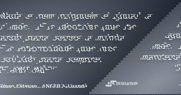 Nada e nem ninguém é igual a ti mãe. E o destino que te aguardo para seres a minha mãe. E a eternidade que nos manterá sólido para sempre. "TE AMO MÃE"... Frase de Simao Estevao...ANGOLA-Luanda.
