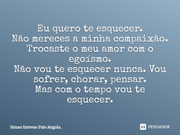 Eu quero te esquecer. Não mereces a minha compaixão. Trocaste o meu amor com o egoísmo. Não vou te esquecer nunca. Vou sofrer, chorar, pensar. Mas com o tempo v... Frase de Simao Estevao Pais Angola..