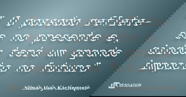 " O passado reflete-se no presente e, ainda terá um grande impacto no futuro"... Frase de Simão João Kachequele.