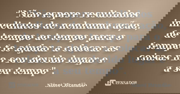 "Não espere resultados imediatos de nenhuma ação, de tempo ao tempo para o tempo te ajudar a colocar as coisas no seu devido lugar e a seu tempo".... Frase de Simei Brandão.