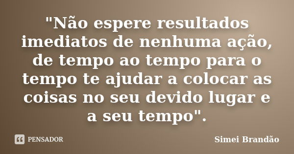 "Não espere resultados imediatos de nenhuma ação, de tempo ao tempo para o tempo te ajudar a colocar as coisas no seu devido lugar e a seu tempo".... Frase de Simei Brandão.