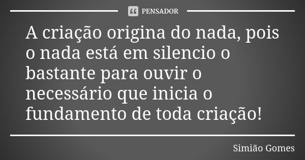 A criação origina do nada, pois o nada está em silencio o bastante para ouvir o necessário que inicia o fundamento de toda criação!... Frase de Simião Gomes.