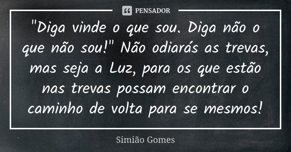 "Diga vinde o que sou. Diga não o que não sou!" Não odiarás as trevas, mas seja a Luz, para os que estão nas trevas possam encontrar o caminho de volt... Frase de Simião Gomes.