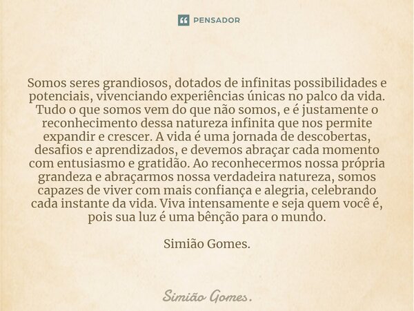 ⁠Somos seres grandiosos, dotados de infinitas possibilidades e potenciais, vivenciando experiências únicas no palco da vida. Tudo o que somos vem do que não som... Frase de Simião Gomes..