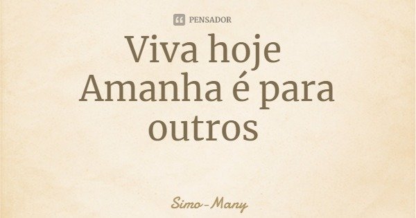 Viva hoje Amanha é para outros... Frase de Simo-Many.