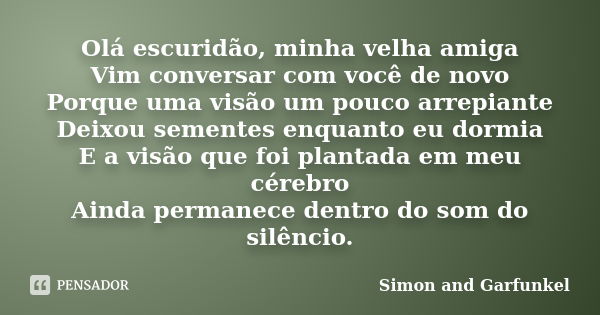 Olá escuridão, minha velha amiga Vim conversar com você de novo Porque uma visão um pouco arrepiante Deixou sementes enquanto eu dormia E a visão que foi planta... Frase de Simon and Garfunkel.