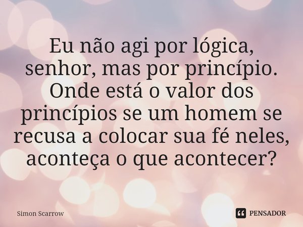 Eu não agi por lógica, senhor, mas por princípio. Onde está o valor dos princípios se um homem se recusa a colocar sua fé neles, aconteça o que acontecer?... Frase de Simon Scarrow.