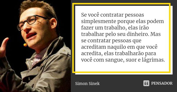 Se você contratar pessoas simplesmente porque elas podem fazer um trabalho, elas irão trabalhar pelo seu dinheiro. Mas se contratar pessoas que acreditam naquil... Frase de Simon Sinek.