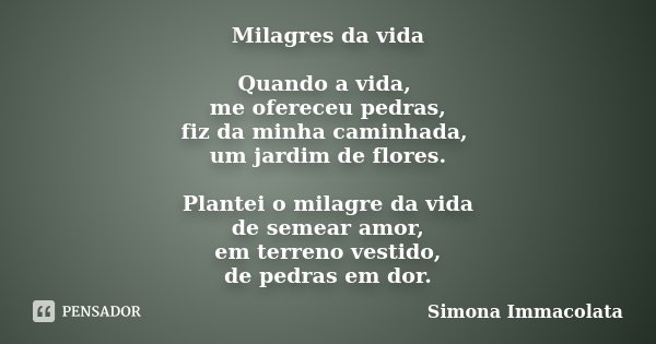 Milagres da vida Quando a vida, me ofereceu pedras, fiz da minha caminhada, um jardim de flores. Plantei o milagre da vida de semear amor, em terreno vestido, d... Frase de Simona Immacolata.
