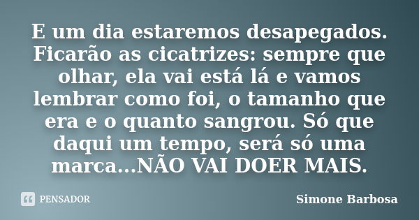 E um dia estaremos desapegados. Ficarão as cicatrizes: sempre que olhar, ela vai está lá e vamos lembrar como foi, o tamanho que era e o quanto sangrou. Só que ... Frase de Simone Barbosa.