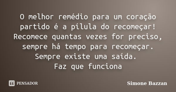 O melhor remédio para um coração partido é a pílula do recomeçar! Recomece quantas vezes for preciso, sempre há tempo para recomeçar. Sempre existe uma saída. F... Frase de Simone Bazzan.