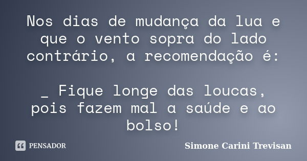 Nos dias de mudança da lua e que o vento sopra do lado contrário, a recomendação é: _ Fique longe das loucas, pois fazem mal a saúde e ao bolso!... Frase de Simone Carini Trevisan.