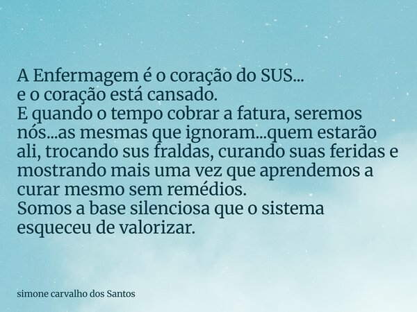 A Enfermagem é o coração do SUS... e o coração está cansado. E quando o tempo cobrar a fatura, seremos nós...as mesmas que ignoram...quem estarão ali, trocando ... Frase de simone carvalho dos Santos.