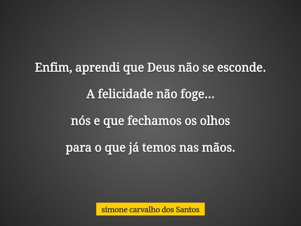 Enfim, aprendi que Deus não se esconde. A felicidade não foge... nós e que fechamos os olhos para o que já temos nas mãos.... Frase de simone carvalho dos Santos.