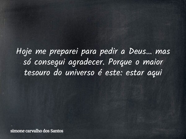 Hoje me preparei para pedir a Deus… mas só consegui agradecer. Porque o maior tesouro do universo é este: estar aqui... Frase de simone carvalho dos Santos.