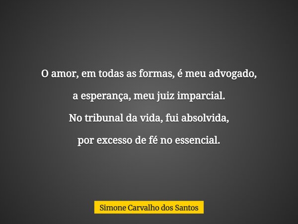O amor, em todas as formas, é meu advogado, a esperança, meu juiz imparcial. No tribunal da vida, fui absolvida, por excesso de fé no essencial.... Frase de Simone Carvalho dos Santos.