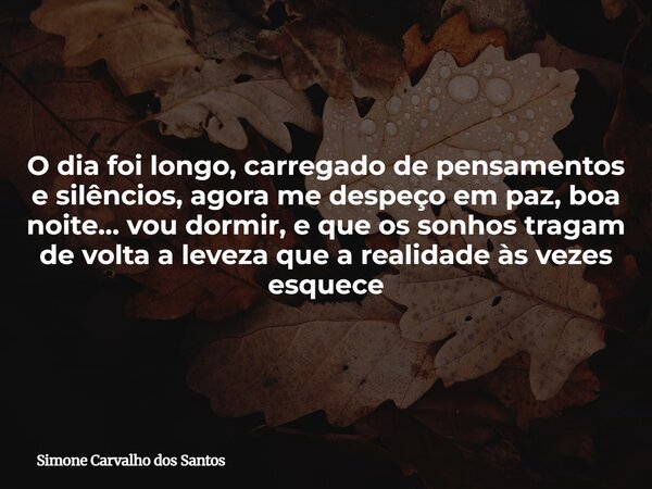 O dia foi longo, carregado de pensamentos e silêncios, agora me despeço em paz, boa noite… vou dormir, e que os sonhos tragam de volta a leveza que a realidade ... Frase de Simone Carvalho dos Santos.