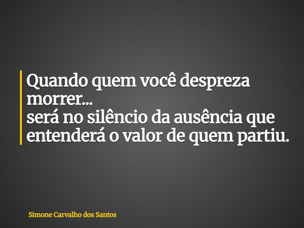 Quando quem você despreza morrer... será no silêncio da ausência que entenderá o valor de quem partiu.... Frase de Simone Carvalho dos Santos.