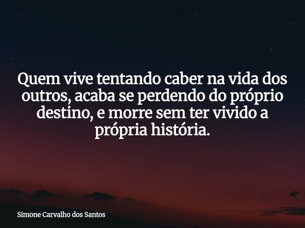 Quem vive tentando caber na vida dos outros, acaba se perdendo do próprio destino, e morre sem ter vivido a própria história.... Frase de Simone Carvalho dos Santos.