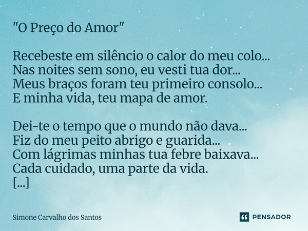 "O Preço do Amor" Recebeste em silêncio o calor do meu colo... Nas noites sem sono, eu vesti tua dor... Meus braços foram teu primeiro consolo... E m... Frase de Simone Carvalho dos Santos.