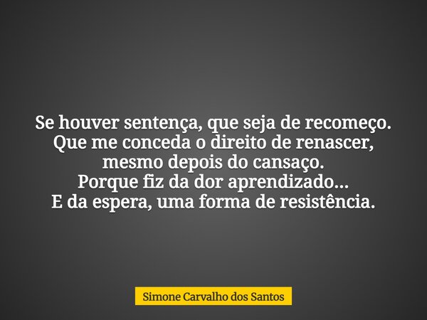 Se houver sentença, que seja de recomeço. Que me conceda o direito de renascer, mesmo depois do cansaço. Porque fiz da dor aprendizado... E da espera, uma forma... Frase de Simone Carvalho dos Santos.