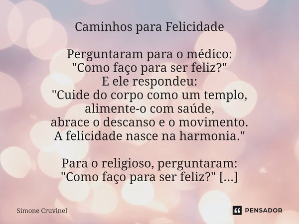 ⁠Caminhos para Felicidade Perguntaram para o médico: "Como faço para ser feliz?" E ele respondeu: "Cuide do corpo como um templo, alimente-o com ... Frase de Simone Cruvinel.