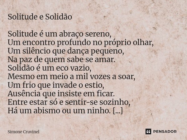 Solitude e Solidão Solitude é um abraço sereno, Um encontro profundo no próprio olhar, Um silêncio que dança pequeno, Na paz de quem sabe se amar. Solidão é um... Frase de Simone Cruvinel.