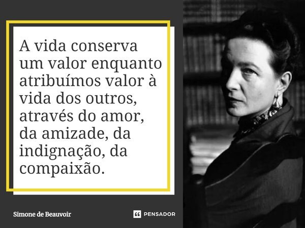 ⁠A vida conserva um valor enquanto atribuímos valor à vida dos outros, através do amor, da amizade, da indignação, da compaixão.... Frase de Simone de Beauvoir.