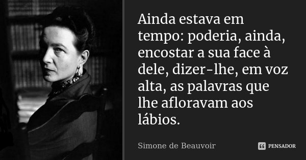 Ainda estava em tempo: poderia, ainda, encostar a sua face à dele, dizer-lhe, em voz alta, as palavras que lhe afloravam aos lábios.... Frase de Simone de Beauvoir.