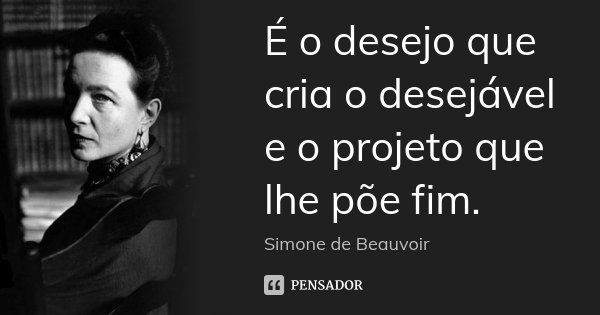 É o desejo que cria o desejável e o projeto que lhe põe fim.... Frase de Simone de Beauvoir.