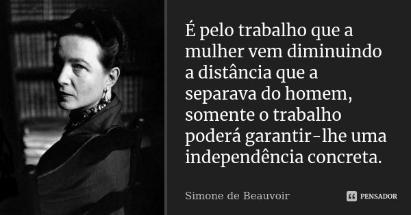 É pelo trabalho que a mulher vem diminuindo a distância que a separava do homem, somente o trabalho poderá garantir-lhe uma independência concreta.... Frase de Simone de Beauvoir.