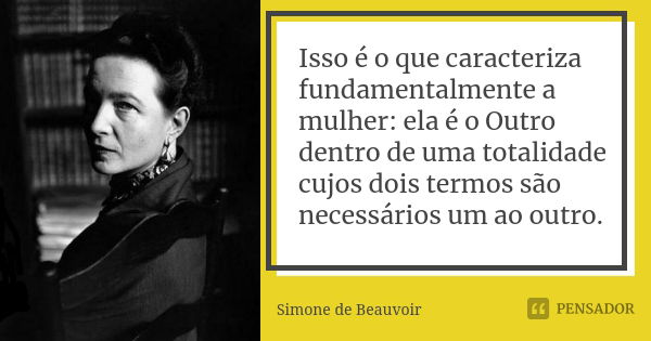 Isso é o que caracteriza fundamentalmente a mulher: ela é o Outro dentro de uma totalidade cujos dois termos são necessários um ao outro.... Frase de Simone de Beauvoir.