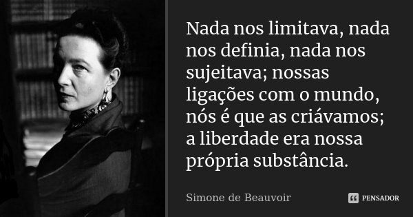Nada nos limitava, nada nos definia, nada nos sujeitava; nossas ligações com o mundo, nós é que as criávamos; a liberdade era nossa própria substância.... Frase de Simone de Beauvoir.