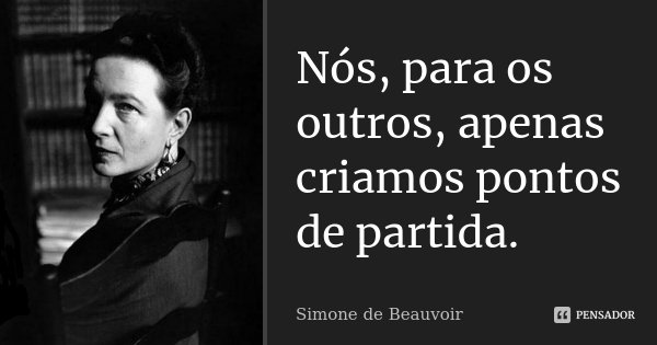 Nós, para os outros, apenas criamos pontos de partida.... Frase de Simone de Beauvoir.