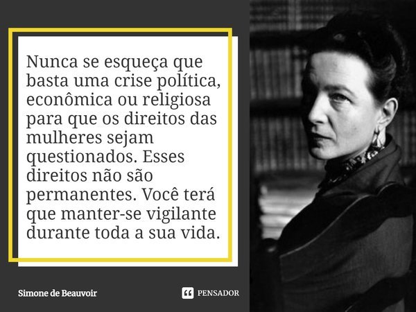 ⁠Nunca se esqueça que basta uma crise política, econômica ou religiosa para que os direitos das mulheres sejam questionados. Esses direitos não são permanentes.... Frase de Simone de Beauvoir.