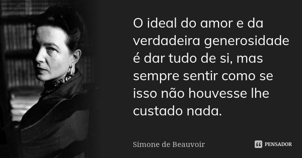 O ideal do amor e da verdadeira generosidade é dar tudo de si, mas sempre sentir como se isso não houvesse lhe custado nada.... Frase de Simone de Beauvoir.