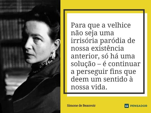 ⁠Para que a velhice não seja uma irrisória paródia de nossa existência anterior, só há uma solução – é continuar a perseguir fins que deem um sentido à nossa vi... Frase de Simone de Beauvoir.