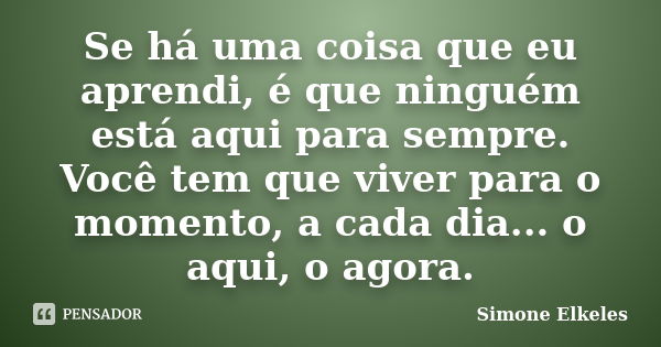 Se há uma coisa que eu aprendi, é que ninguém está aqui para sempre. Você tem que viver para o momento, a cada dia... o aqui, o agora.... Frase de Simone Elkeles.