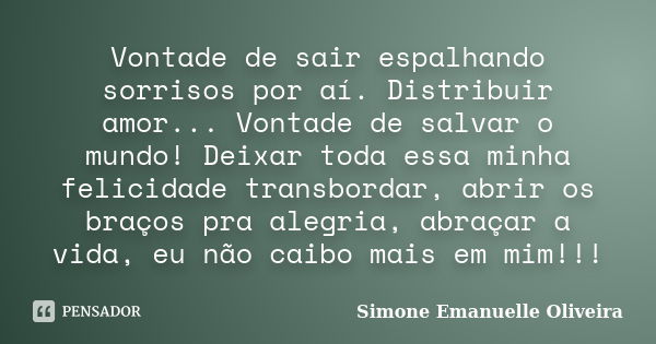 Vontade de sair espalhando sorrisos por aí. Distribuir amor... Vontade de salvar o mundo! Deixar toda essa minha felicidade transbordar, abrir os braços pra ale... Frase de Simone Emanuelle Oliveira.