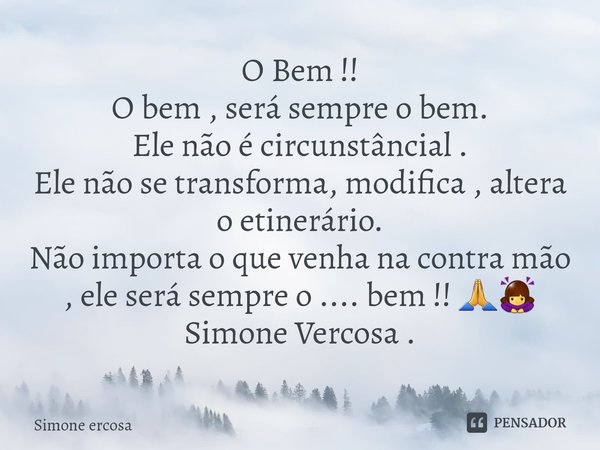 O Bem !!
O bem , será sempre o bem.
Ele não é circunstâncial .
Ele não se transforma, modifica , altera o etinerário.
Não importa o que venha na contra mão , e... Frase de Simone ercosa.