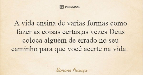 A vida ensina de varias formas como fazer as coisas certas,as vezes Deus coloca alguém de errado no seu caminho para que você acerte na vida.... Frase de Simone França.