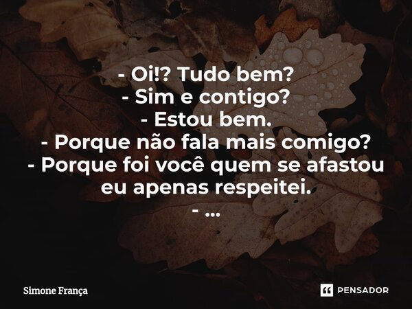 ⁠- Oi!? Tudo bem? - Sim e contigo? - Estou bem. - Porque não fala mais comigo? - Porque foi você quem se afastou eu apenas respeitei. - ...... Frase de Simone França.