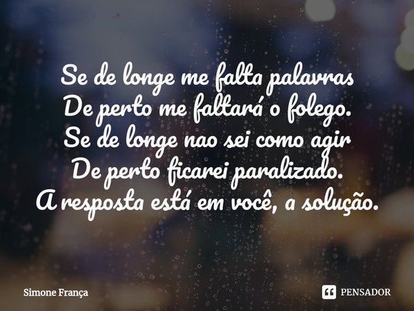 ⁠Se de longe me falta palavras
De perto me faltará o folego.
Se de longe nao sei como agir
De perto ficarei paralizado.
A resposta está em você, a solução.... Frase de Simone França.
