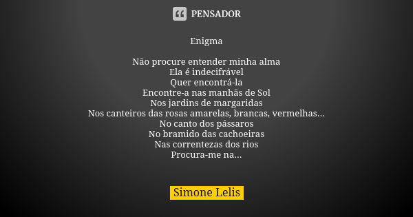 Enigma Não procure entender minha alma Ela é indecifrável Quer encontrá-la Encontre-a nas manhãs de Sol Nos jardins de margaridas Nos canteiros das rosas amarel... Frase de Simone Lelis.