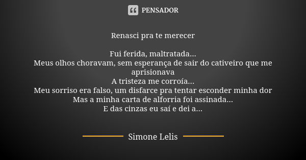 Renasci pra te merecer Fui ferida, maltratada... Meus olhos choravam, sem esperança de sair do cativeiro que me aprisionava A tristeza me corroía... Meu sorriso... Frase de Simone Lelis.