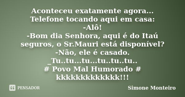 Aconteceu exatamente agora... Telefone tocando aqui em casa: -Alô! -Bom dia Senhora, aqui é do Itaú seguros, o Sr.Mauri está disponível? -Não, ele é casado. _Tu... Frase de Simone Monteiro.