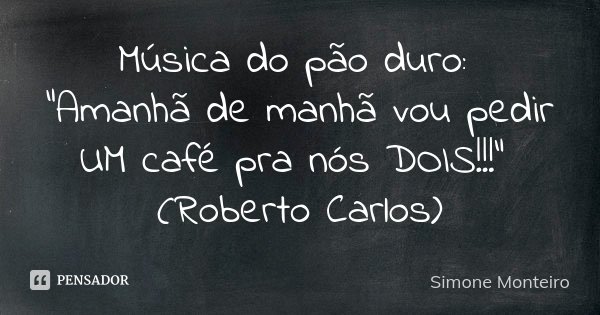 Música do pão duro: "Amanhã de manhã vou pedir UM café pra nós DOIS!!!" (Roberto Carlos)... Frase de simone monteiro.