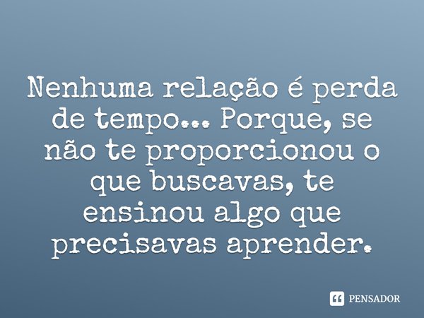 Nenhuma relação é perda de tempo... Porque, se não te proporcionou o que buscavas, te ensinou algo que precisavas aprender.